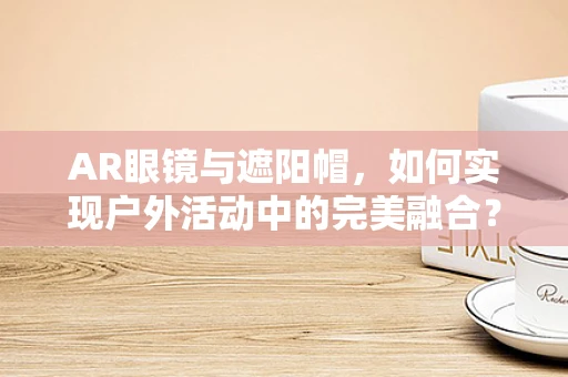 AR眼镜与遮阳帽，如何实现户外活动中的完美融合？
