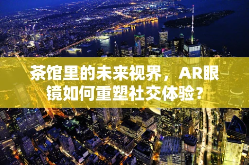茶馆里的未来视界，AR眼镜如何重塑社交体验？