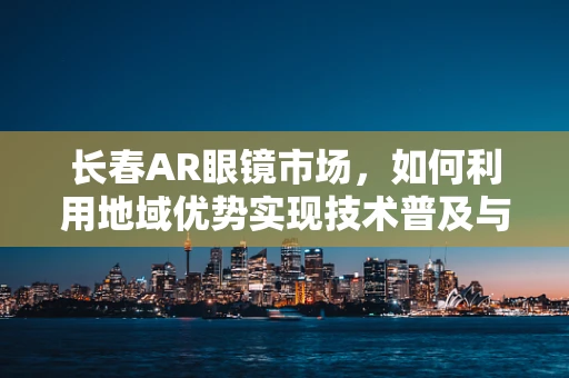 长春AR眼镜市场，如何利用地域优势实现技术普及与商业化？