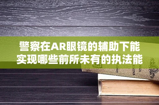 警察在AR眼镜的辅助下能实现哪些前所未有的执法能力？
