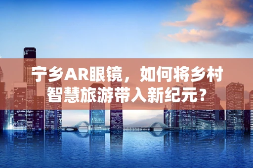 宁乡AR眼镜，如何将乡村智慧旅游带入新纪元？