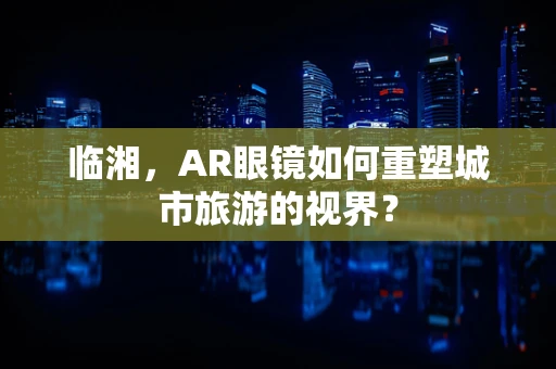 临湘，AR眼镜如何重塑城市旅游的视界？