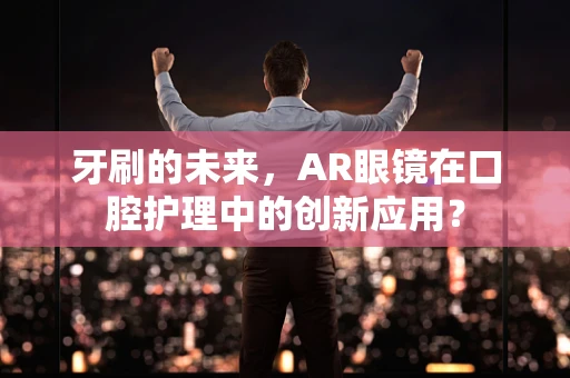牙刷的未来，AR眼镜在口腔护理中的创新应用？
