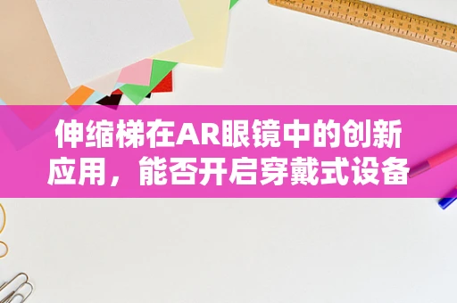 伸缩梯在AR眼镜中的创新应用，能否开启穿戴式设备的全新交互时代？