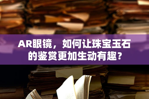 AR眼镜，如何让珠宝玉石的鉴赏更加生动有趣？