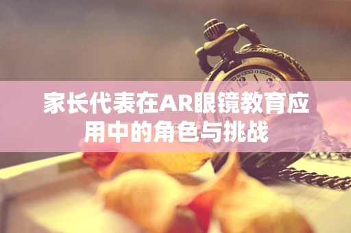 家长代表在AR眼镜教育应用中的角色与挑战