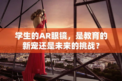 学生的AR眼镜，是教育的新宠还是未来的挑战？
