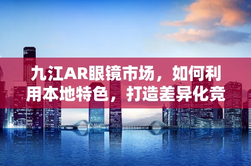 九江AR眼镜市场，如何利用本地特色，打造差异化竞争优势？