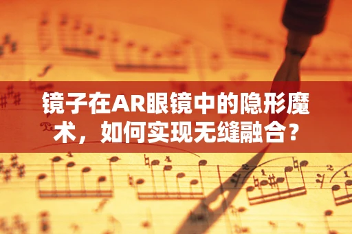 镜子在AR眼镜中的隐形魔术，如何实现无缝融合？