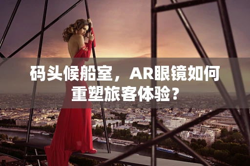 码头候船室，AR眼镜如何重塑旅客体验？