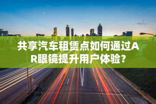 共享汽车租赁点如何通过AR眼镜提升用户体验？