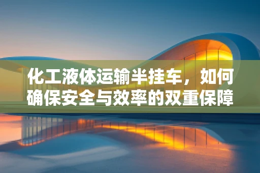 化工液体运输半挂车，如何确保安全与效率的双重保障？