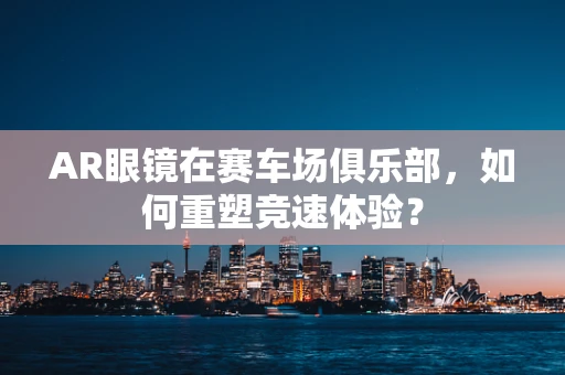 AR眼镜在赛车场俱乐部，如何重塑竞速体验？