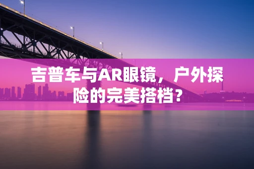 吉普车与AR眼镜，户外探险的完美搭档？
