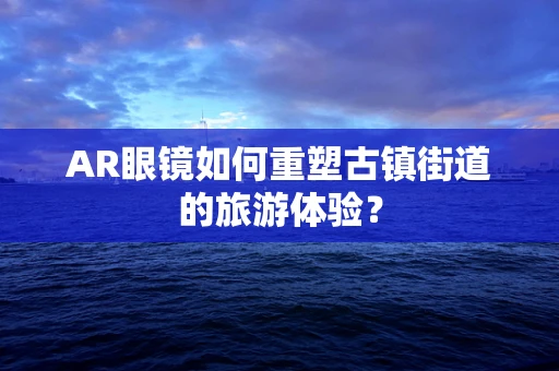 AR眼镜如何重塑古镇街道的旅游体验？
