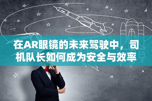 在AR眼镜的未来驾驶中，司机队长如何成为安全与效率的双重守护者？