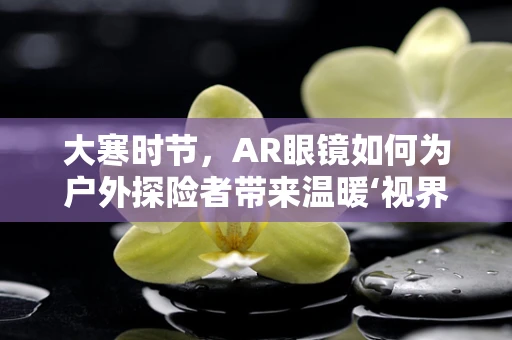 大寒时节，AR眼镜如何为户外探险者带来温暖‘视界’？