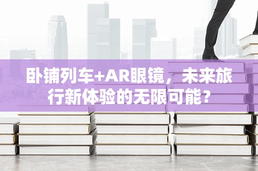卧铺列车+AR眼镜，未来旅行新体验的无限可能？