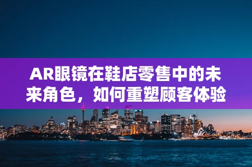 AR眼镜在鞋店零售中的未来角色，如何重塑顾客体验？