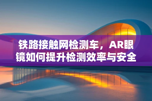 铁路接触网检测车，AR眼镜如何提升检测效率与安全性？