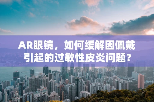 AR眼镜，如何缓解因佩戴引起的过敏性皮炎问题？
