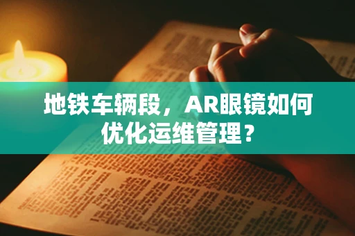 地铁车辆段，AR眼镜如何优化运维管理？