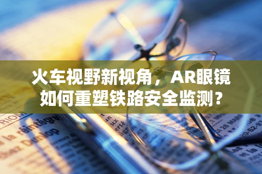 火车视野新视角，AR眼镜如何重塑铁路安全监测？