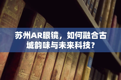 苏州AR眼镜，如何融合古城韵味与未来科技？