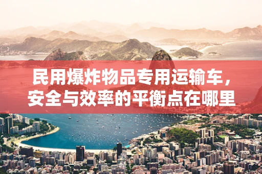 民用爆炸物品专用运输车，安全与效率的平衡点在哪里？