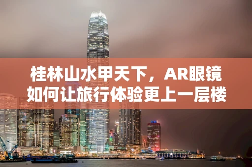 桂林山水甲天下，AR眼镜如何让旅行体验更上一层楼？