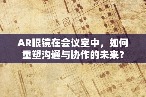 AR眼镜在会议室中，如何重塑沟通与协作的未来？