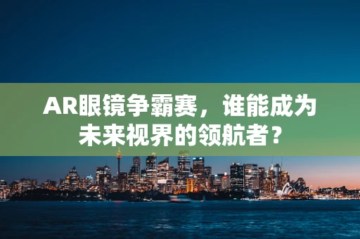 AR眼镜争霸赛，谁能成为未来视界的领航者？
