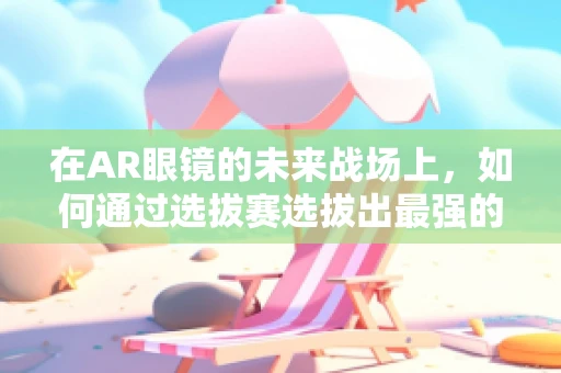 在AR眼镜的未来战场上，如何通过选拔赛选拔出最强的‘视界’探索者？