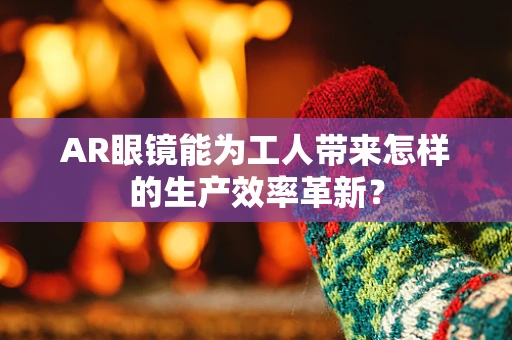 AR眼镜能为工人带来怎样的生产效率革新？