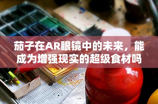 茄子在AR眼镜中的未来，能成为增强现实的超级食材吗？