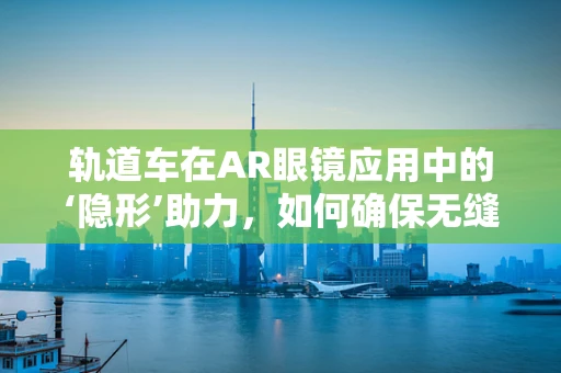轨道车在AR眼镜应用中的‘隐形’助力，如何确保无缝集成与安全导航？