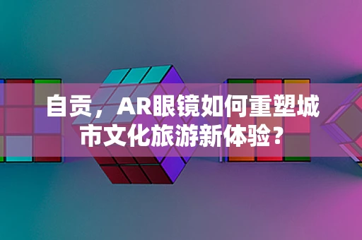 自贡，AR眼镜如何重塑城市文化旅游新体验？