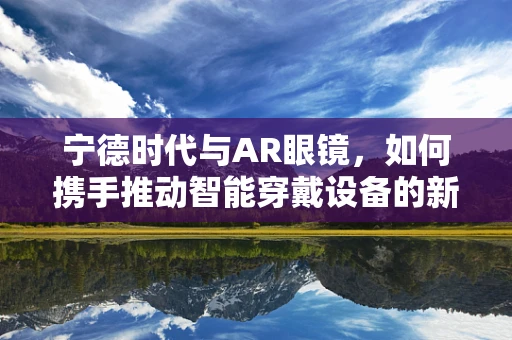 宁德时代与AR眼镜，如何携手推动智能穿戴设备的新纪元？