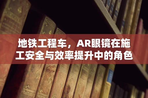 地铁工程车，AR眼镜在施工安全与效率提升中的角色