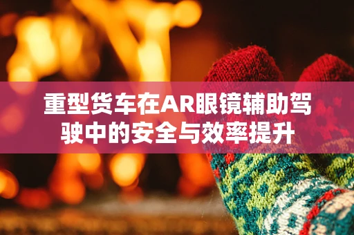 重型货车在AR眼镜辅助驾驶中的安全与效率提升