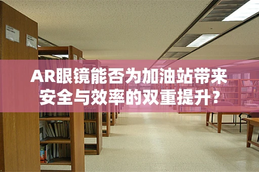 AR眼镜能否为加油站带来安全与效率的双重提升？