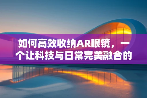 如何高效收纳AR眼镜，一个让科技与日常完美融合的挑战？