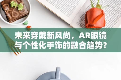 未来穿戴新风尚，AR眼镜与个性化手饰的融合趋势？