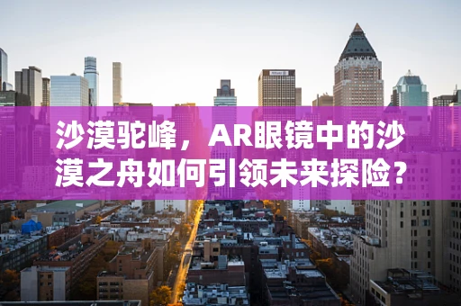 沙漠驼峰，AR眼镜中的沙漠之舟如何引领未来探险？