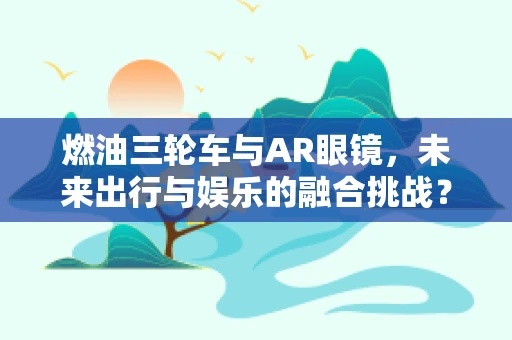 燃油三轮车与AR眼镜，未来出行与娱乐的融合挑战？