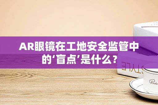 AR眼镜在工地安全监管中的‘盲点’是什么？