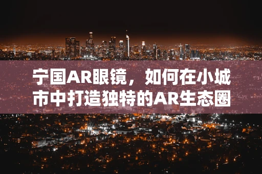 宁国AR眼镜，如何在小城市中打造独特的AR生态圈？