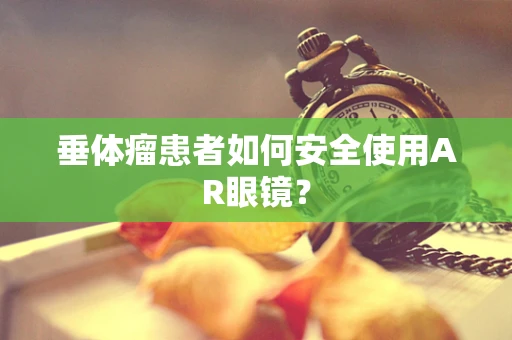 垂体瘤患者如何安全使用AR眼镜？