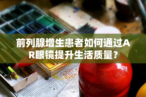 前列腺增生患者如何通过AR眼镜提升生活质量？