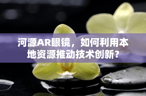 河源AR眼镜，如何利用本地资源推动技术创新？